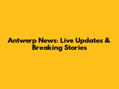 Antwerp News: Live Updates & Breaking Stories
