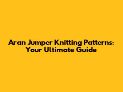 Aran Jumper Knitting Patterns: Your Ultimate Guide