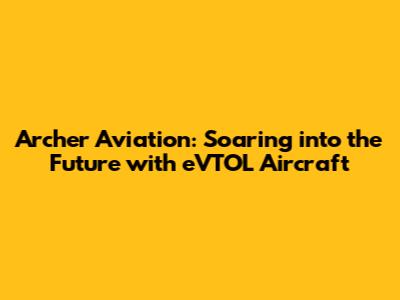 Archer Aviation: Soaring into the Future with eVTOL Aircraft