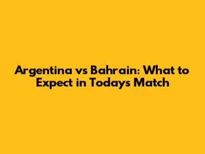 Argentina vs Bahrain: What to Expect in Today's Match