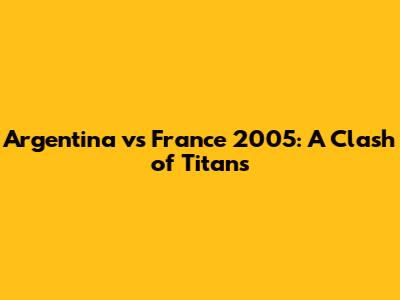 Argentina vs France 2005: A Clash of Titans