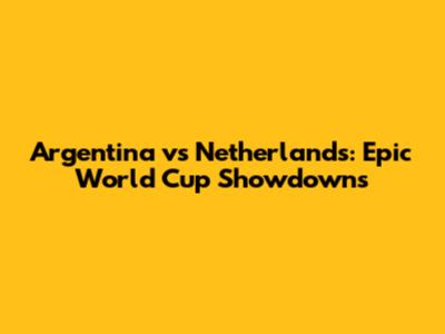 Argentina vs Netherlands: Epic World Cup Showdowns