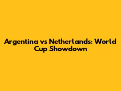 Argentina vs Netherlands: World Cup Showdown