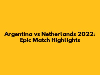 Argentina vs Netherlands 2022: Epic Match Highlights