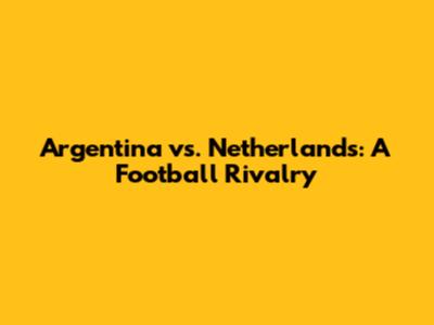 Argentina vs. Netherlands: A Football Rivalry