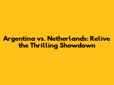 Argentina vs. Netherlands: Relive the Thrilling Showdown