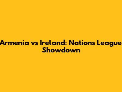 Armenia vs Ireland: Nations League Showdown