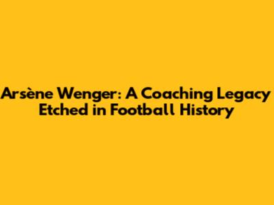 Arsène Wenger: A Coaching Legacy Etched in Football History