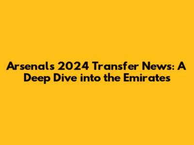 Arsenal's 2024 Transfer News: A Deep Dive into the Emirates