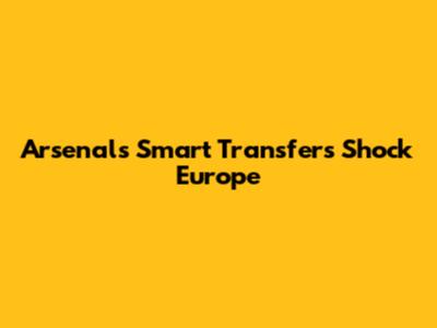 Arsenal's Smart Transfers Shock Europe