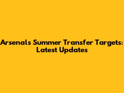 Arsenal's Summer Transfer Targets: Latest Updates