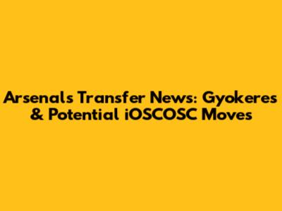 Arsenal's Transfer News: Gyokeres & Potential iOSCOSC Moves