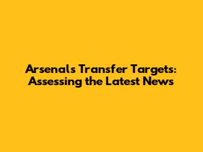 Arsenal's Transfer Targets: Assessing the Latest News