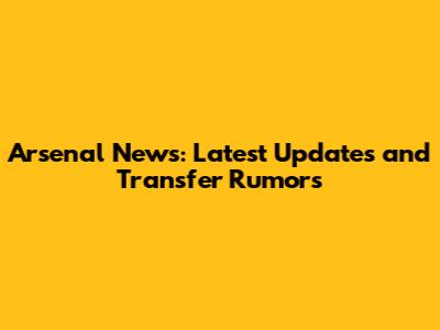 Arsenal News: Latest Updates and Transfer Rumors