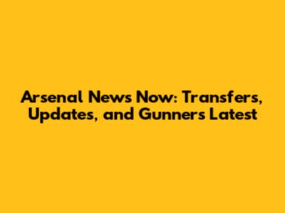 Arsenal News Now: Transfers, Updates, and Gunners Latest