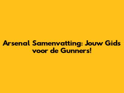 Arsenal Samenvatting: Jouw Gids voor de Gunners!