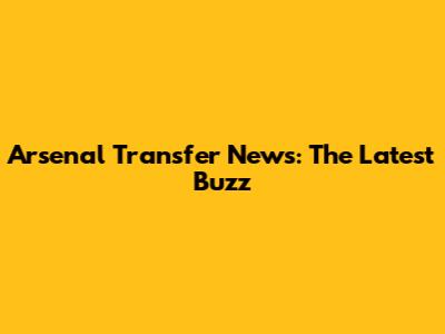 Arsenal Transfer News: The Latest Buzz