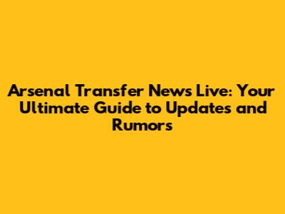 Arsenal Transfer News Live: Your Ultimate Guide to Updates and Rumors