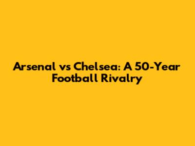 Arsenal vs Chelsea: A 50-Year Football Rivalry