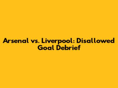 Arsenal vs. Liverpool: Disallowed Goal Debrief