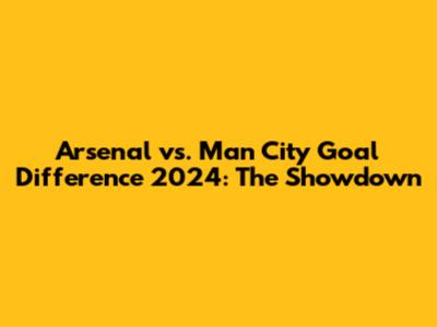 Arsenal vs. Man City Goal Difference 2024: The Showdown