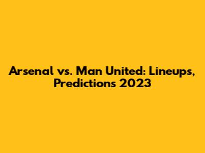 Arsenal vs. Man United: Lineups, Predictions 2023