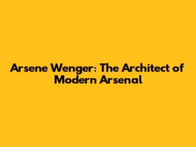 Arsene Wenger: The Architect of Modern Arsenal