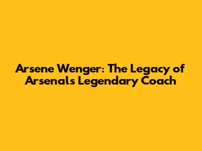 Arsene Wenger: The Legacy of Arsenal's Legendary Coach