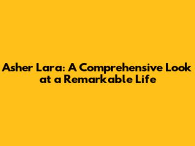 Asher Lara: A Comprehensive Look at a Remarkable Life