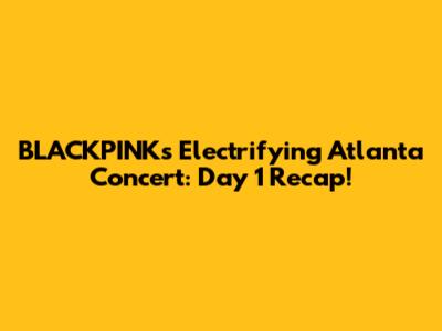 BLACKPINK's Electrifying Atlanta Concert: Day 1 Recap!