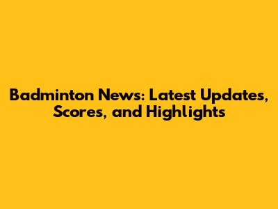 Badminton News: Latest Updates, Scores, and Highlights