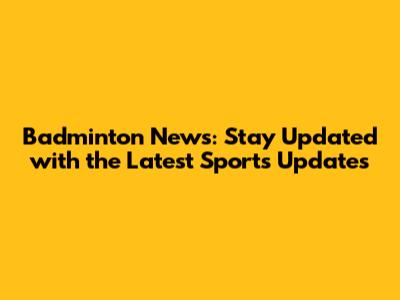 Badminton News: Stay Updated with the Latest Sports Updates