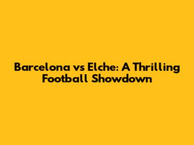 Barcelona vs Elche: A Thrilling Football Showdown