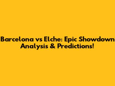 Barcelona vs Elche: Epic Showdown Analysis & Predictions!