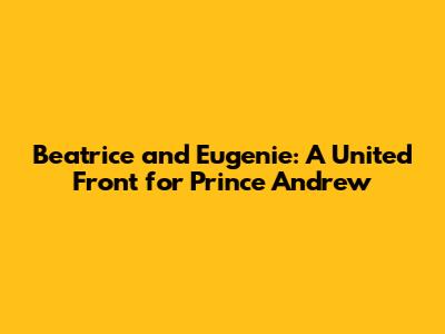Beatrice and Eugenie: A United Front for Prince Andrew
