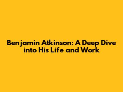 Benjamin Atkinson: A Deep Dive into His Life and Work