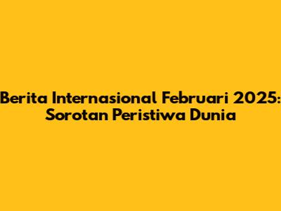 Berita Internasional Februari 2025: Sorotan Peristiwa Dunia