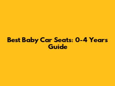 Best Baby Car Seats: 0-4 Years Guide