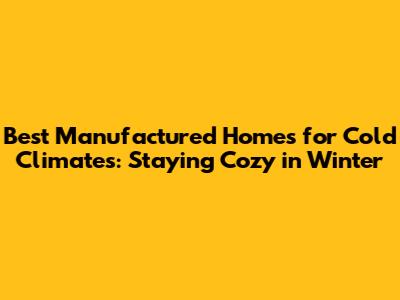 Best Manufactured Homes for Cold Climates: Staying Cozy in Winter