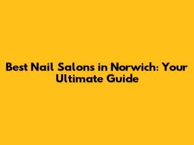Best Nail Salons in Norwich: Your Ultimate Guide