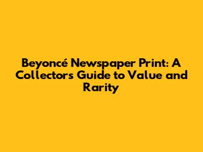 Beyoncé Newspaper Print: A Collector's Guide to Value and Rarity
