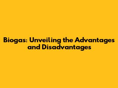 Biogas: Unveiling the Advantages and Disadvantages