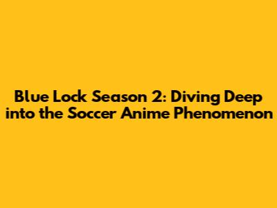 Blue Lock Season 2: Diving Deep into the Soccer Anime Phenomenon