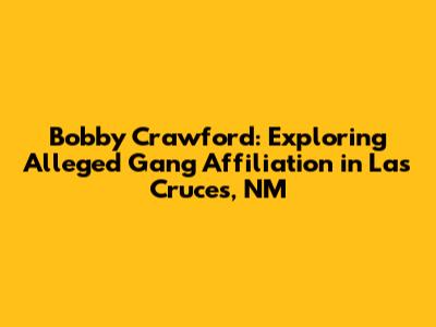 Bobby Crawford: Exploring Alleged Gang Affiliation in Las Cruces, NM
