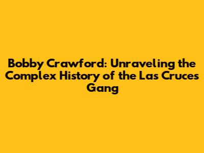 Bobby Crawford: Unraveling the Complex History of the Las Cruces Gang