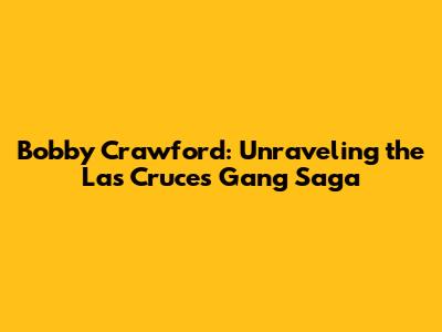 Bobby Crawford: Unraveling the Las Cruces Gang Saga