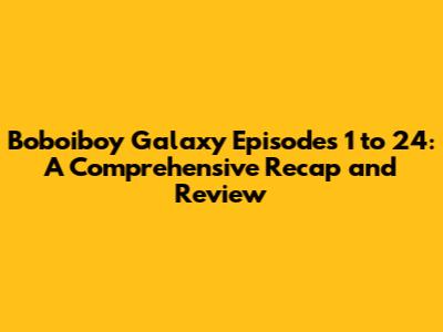 Boboiboy Galaxy Episodes 1 to 24: A Comprehensive Recap and Review
