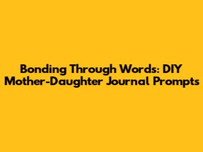 Bonding Through Words: DIY Mother-Daughter Journal Prompts