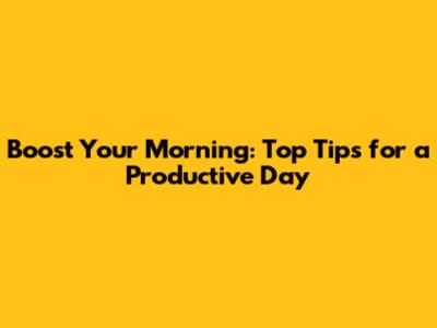 Boost Your Morning: Top Tips for a Productive Day