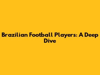 Brazilian Football Players: A Deep Dive